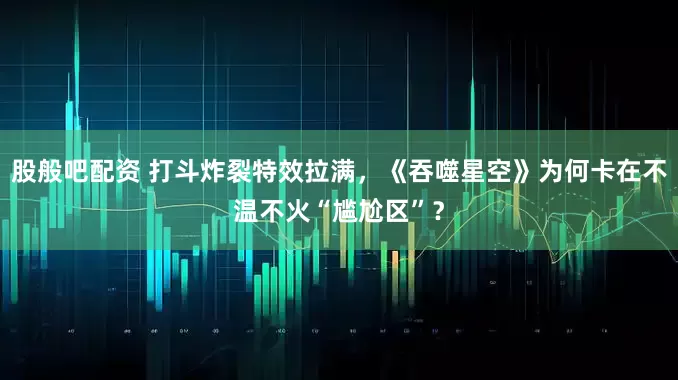 股般吧配资 打斗炸裂特效拉满，《吞噬星空》为何卡在不温不火“尴尬区”？