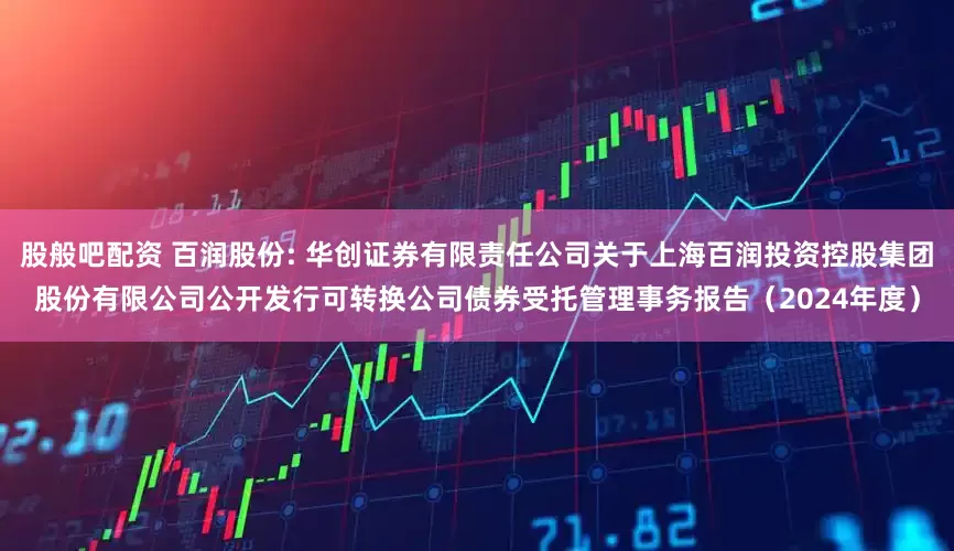 股般吧配资 百润股份: 华创证券有限责任公司关于上海百润投资控股集团股份有限公司公开发行可转换公司债券受托管理事务报告（2024年度）