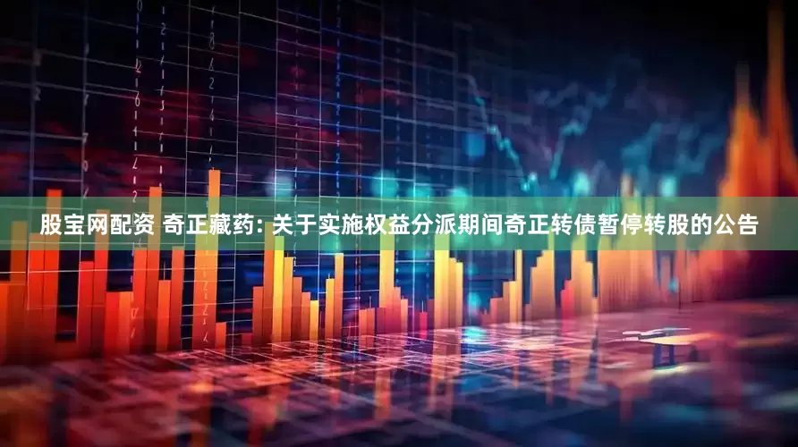 股宝网配资 奇正藏药: 关于实施权益分派期间奇正转债暂停转股的公告