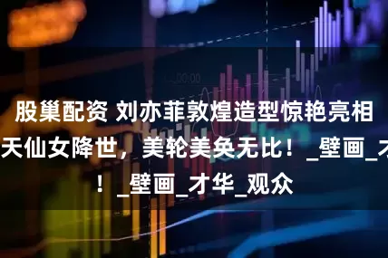 股巢配资 刘亦菲敦煌造型惊艳亮相，宛如飞天仙女降世，美轮美奂无比！_壁画_才华_观众