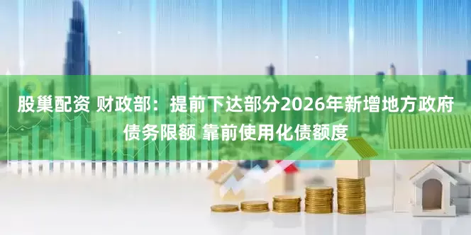 股巢配资 财政部：提前下达部分2026年新增地方政府债务限额 靠前使用化债额度