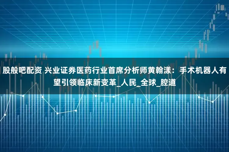 股般吧配资 兴业证券医药行业首席分析师黄翰漾：手术机器人有望引领临床新变革_人民_全球_腔道