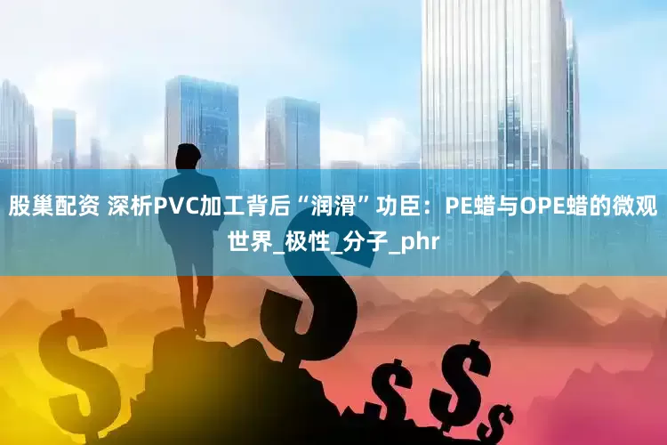 股巢配资 深析PVC加工背后“润滑”功臣：PE蜡与OPE蜡的微观世界_极性_分子_phr